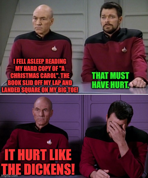 Ouch | I FELL ASLEEP READING MY HARD COPY OF "A CHRISTMAS CAROL". THE BOOK SLID OFF MY LAP AND LANDED SQUARE ON MY BIG TOE! THAT MUST HAVE HURT. IT HURT LIKE THE DICKENS! | image tagged in picard riker listening to a pun | made w/ Imgflip meme maker