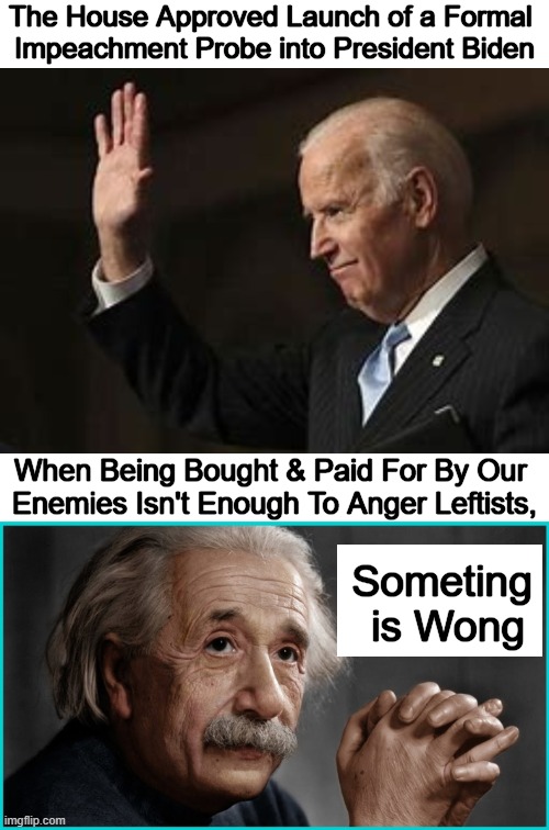 Intellectual Dishonesty on Trial | The House Approved Launch of a Formal 
Impeachment Probe into President Biden; When Being Bought & Paid For By Our 
Enemies Isn't Enough To Anger Leftists, Someting 
is Wong | image tagged in joe biden,foreign,biden crime family,enemies,albert einstein,show me the money | made w/ Imgflip meme maker