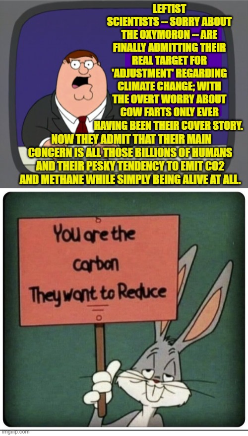 Dawns the light, eh? | LEFTIST SCIENTISTS -- SORRY ABOUT THE OXYMORON -- ARE FINALLY ADMITTING THEIR REAL TARGET FOR 'ADJUSTMENT' REGARDING CLIMATE CHANGE; WITH THE OVERT WORRY ABOUT COW FARTS ONLY EVER HAVING BEEN THEIR COVER STORY. NOW THEY ADMIT THAT THEIR MAIN CONCERN IS ALL THOSE BILLIONS OF HUMANS AND THEIR PESKY TENDENCY TO EMIT CO2 AND METHANE WHILE SIMPLY BEING ALIVE AT ALL. | image tagged in yep | made w/ Imgflip meme maker