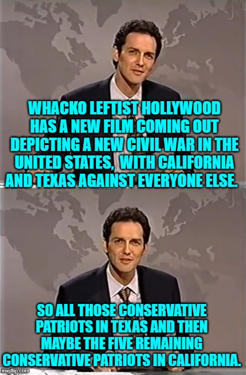 What is this really, a comedy movie? | WHACKO LEFTIST HOLLYWOOD HAS A NEW FILM COMING OUT DEPICTING A NEW CIVIL WAR IN THE UNITED STATES,  WITH CALIFORNIA AND TEXAS AGAINST EVERYONE ELSE. SO ALL THOSE CONSERVATIVE PATRIOTS IN TEXAS AND THEN MAYBE THE FIVE REMAINING CONSERVATIVE PATRIOTS IN CALIFORNIA. | image tagged in weekend update with norm | made w/ Imgflip meme maker