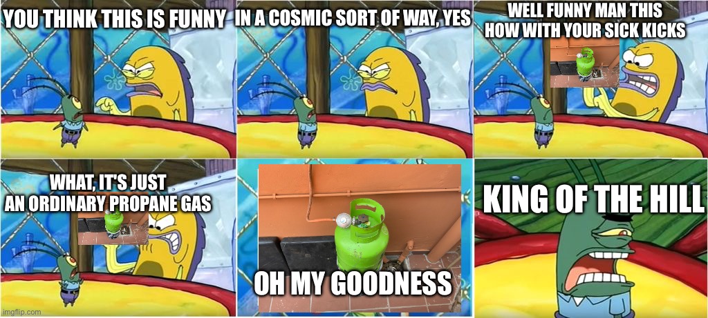 Propane memes | IN A COSMIC SORT OF WAY, YES; WELL FUNNY MAN THIS HOW WITH YOUR SICK KICKS; YOU THINK THIS IS FUNNY; WHAT, IT'S JUST AN ORDINARY PROPANE GAS; KING OF THE HILL; OH MY GOODNESS | image tagged in what it's just an ordinary krabby oh my goodness | made w/ Imgflip meme maker