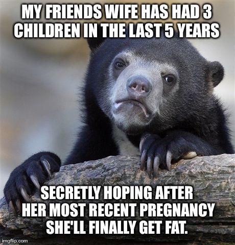 Confession Bear Meme | MY FRIENDS WIFE HAS HAD 3 CHILDREN IN THE LAST 5 YEARS  SECRETLY HOPING AFTER HER MOST RECENT PREGNANCY SHE'LL FINALLY GET FAT. | image tagged in memes,confession bear,AdviceAnimals | made w/ Imgflip meme maker