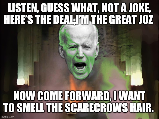 Biden of Oz | LISTEN, GUESS WHAT, NOT A JOKE, HERE’S THE DEAL,I’M THE GREAT JOZ; NOW COME FORWARD, I WANT TO SMELL THE SCARECROWS HAIR. | image tagged in biden of oz | made w/ Imgflip meme maker