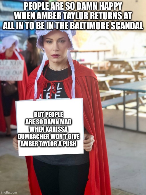 Alyssa Milano Sign | PEOPLE ARE SO DAMN HAPPY WHEN AMBER TAYLOR RETURNS AT ALL IN TO BE IN THE BALTIMORE SCANDAL; BUT PEOPLE ARE SO DAMN MAD WHEN KARISSA DUMBACHER WON'T GIVE AMBER TAYLOR A PUSH | image tagged in alyssa milano sign | made w/ Imgflip meme maker