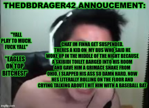 imma get suspended | CHAT IM FINNA GET SUSPENDED. THERES A KID ON  MY BUS WHO SAID HE WOKE UP IN THE MIDDLE OF THE NIGHT BECAUSE A SKIBIDI TOILET BARGED INTO HIS ROOM AND GAVE HIM A GRIMACE SHAKE FROM OHIO. I SLAPPED HIS ASS SO DAMN HARD. NOW HES LITERALLY ROLLING ON THE FLOOR AND CRYING TALKING ABOUT I HIT HIM WITH A BASEBALL BAT | image tagged in thedbdrager42s annoucement template | made w/ Imgflip meme maker