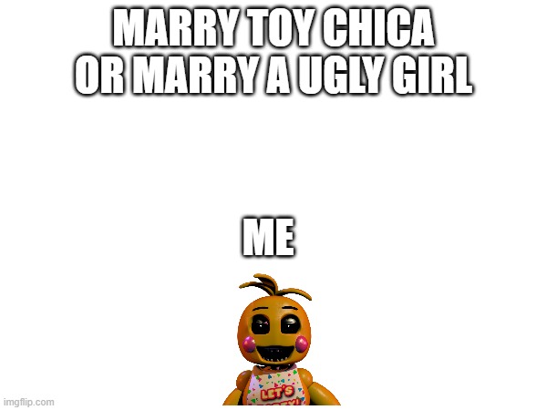 how could you say no comment what you do you have to pick one | MARRY TOY CHICA OR MARRY A UGLY GIRL; ME | image tagged in fnaf,who would win | made w/ Imgflip meme maker