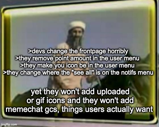 devs should make a poll and have surveys before making updates ngl. | >devs change the frontpage horribly >they remove point amount in the user menu 
>they make you icon be in the user menu 
>they change where the "see all" is on the notifs menu; yet they won't add uploaded or gif icons and they won't add memechat gcs, things users actually want | image tagged in osama on horse | made w/ Imgflip meme maker