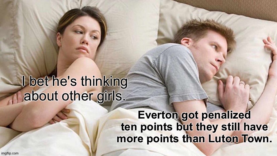 and Burnley and Sheffield United | I bet he's thinking about other girls. Everton got penalized ten points but they still have more points than Luton Town. | image tagged in memes,i bet he's thinking about other women | made w/ Imgflip meme maker