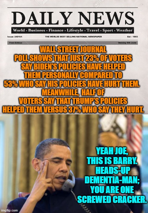 Yep . . . heads-up Dementia-Man. | WALL STREET JOURNAL POLL SHOWS THAT JUST 23% OF VOTERS SAY BIDEN'S POLICIES HAVE HELPED THEM PERSONALLY COMPARED TO 53% WHO SAY HIS POLICIES HAVE HURT THEM.  
MEANWHILE,  HALF OF VOTERS SAY THAT TRUMP'S POLICIES HELPED THEM VERSUS 37% WHO SAY THEY HURT. YEAH JOE, THIS IS BARRY.  HEADS-UP DEMENTIA-MAN; YOU ARE ONE SCREWED CRACKER. | image tagged in newspaper | made w/ Imgflip meme maker