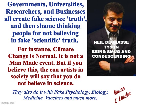 Fake Science | Governments, Universities,
Researchers, and Businesses
all create fake science 'truth',
and then shame thinking
people for not believing
in fake 'scientific' truth. NEIL DEGRASSE TYSON BEING SMUG AND
CONDESCENDING; For instance, Climate
Change is Normal. It is not a
Man Made event. But if you
believe this, the con artists in
society will say that you do
not believe in science. Bruce
C Linder; They also do it with Fake Psychology, Biology,
Medicine, Vaccines and much more. | image tagged in fake science,neil degrasse tyson,thinking people,virtue shaming,climate change,con artists | made w/ Imgflip meme maker