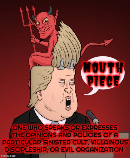THE DEVIL'S MOUTH PIECE | MOUTH
PIECE; ONE WHO SPEAKS OR EXPRESSES THE OPINIONS AND POLICIES OF A PARTICULAR SINISTER CULT, VILLAINOUS DISCIPLESHIP, OR EVIL ORGANIZATION | image tagged in mouthpiece,instigator,antagonizer,agitator,ringleader,manipulator | made w/ Imgflip meme maker