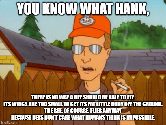 You know what Hank | YOU KNOW WHAT HANK, THERE IS NO WAY A BEE SHOULD BE ABLE TO FLY.
ITS WINGS ARE TOO SMALL TO GET ITS FAT LITTLE BODY OFF THE GROUND.
THE BEE, OF COURSE, FLIES ANYWAY BECAUSE BEES DON'T CARE WHAT HUMANS THINK IS IMPOSSIBLE. | image tagged in dale gribble | made w/ Imgflip meme maker