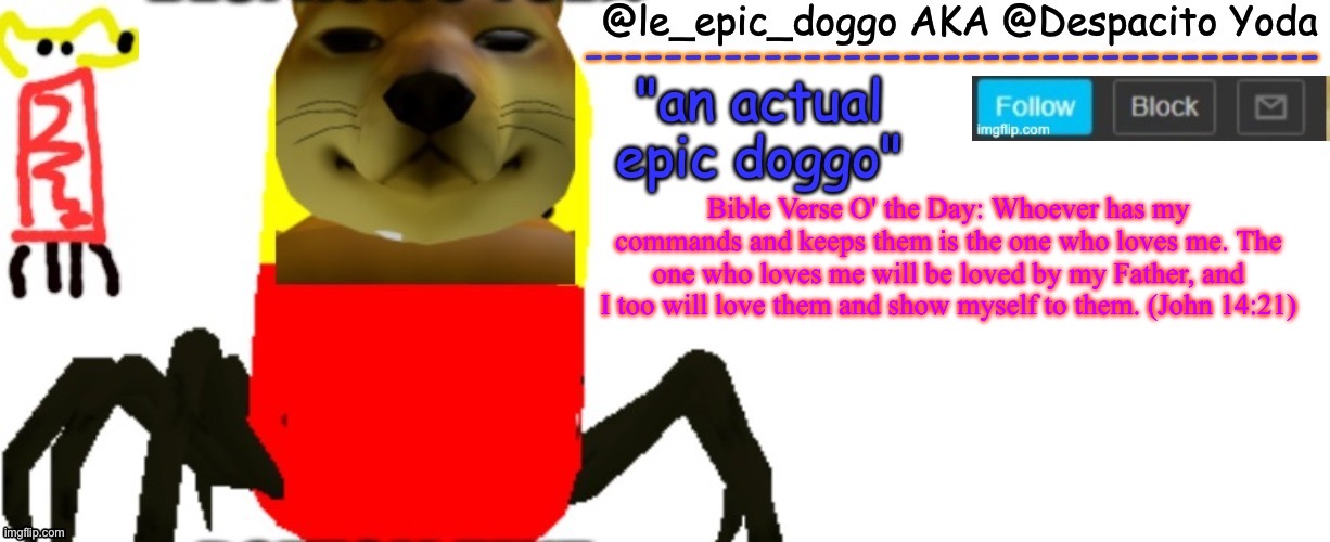 Le_epic_doggo's TRUE temp | Bible Verse O' the Day: Whoever has my commands and keeps them is the one who loves me. The one who loves me will be loved by my Father, and I too will love them and show myself to them. (John 14:21) | image tagged in le_epic_doggo's true temp | made w/ Imgflip meme maker