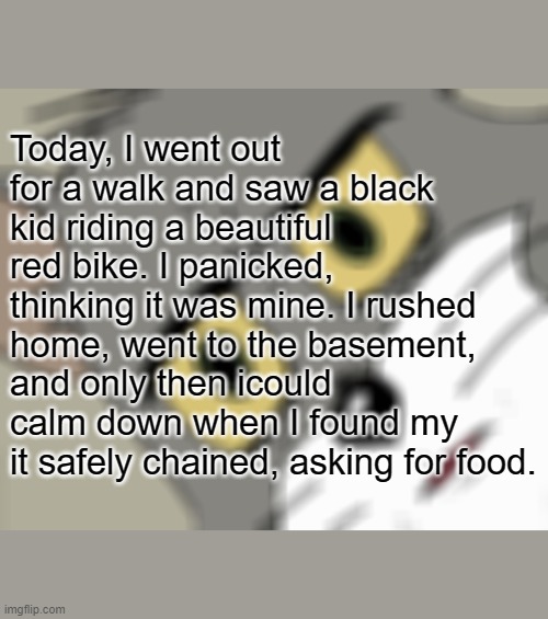 Unsettled Tom Meme | Today, I went out for a walk and saw a black kid riding a beautiful red bike. I panicked, thinking it was mine. I rushed home, went to the basement, and only then icould calm down when I found my it safely chained, asking for food. | image tagged in memes,unsettled tom | made w/ Imgflip meme maker