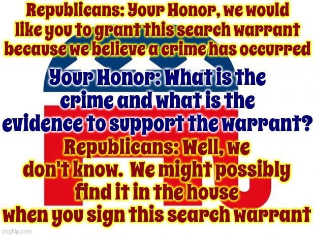 Maga | Republicans: Your Honor, we would like you to grant this search warrant because we believe a crime has occurred; Your Honor: What is the crime and what is the evidence to support the warrant? Republicans: Well, we don't know.  We might possibly find it in the house when you sign this search warrant | image tagged in republican,scumbag maga,scumbag republicans,scumbag trump,special kind of stupid,memes | made w/ Imgflip meme maker
