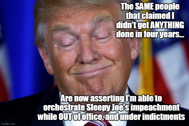As if whenever he said jump? The GOP said "How High?" ugh.. | The SAME people that claimed I didn't get ANYTHING done in four years... Are now asserting I'm able to orchestrate Sleepy Joe's impeachment while OUT of office, and under indictments | image tagged in trump biden impeachment meme | made w/ Imgflip meme maker