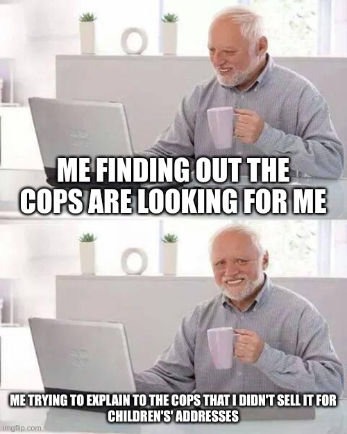 Meme | ME FINDING OUT THE COPS ARE LOOKING FOR ME; ME TRYING TO EXPLAIN TO THE COPS THAT I DIDN'T SELL IT FOR
CHILDREN'S' ADDRESSES | image tagged in memes,hide the pain harold | made w/ Imgflip meme maker