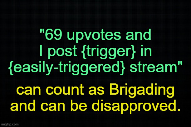 . | "69 upvotes and I post {trigger} in {easily-triggered} stream"; can count as Brigading and can be disapproved. | image tagged in the black | made w/ Imgflip meme maker