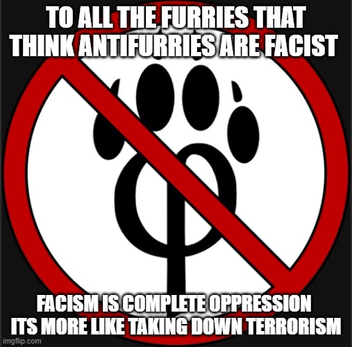 bro its true | TO ALL THE FURRIES THAT THINK ANTIFURRIES ARE FACIST; FACISM IS COMPLETE OPPRESSION 
ITS MORE LIKE TAKING DOWN TERRORISM | image tagged in antifur logo | made w/ Imgflip meme maker