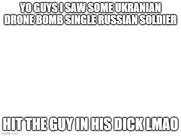 YO GUYS I SAW SOME UKRANIAN DRONE BOMB SINGLE RUSSIAN SOLDIER; HIT THE GUY IN HIS DICK LMAO | made w/ Imgflip meme maker