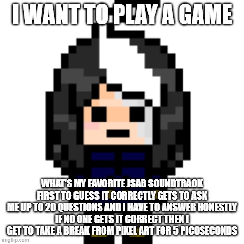 Everyone gets one guess | I WANT TO PLAY A GAME; WHAT'S MY FAVORITE JSAB SOUNDTRACK
FIRST TO GUESS IT CORRECTLY GETS TO ASK ME UP TO 20 QUESTIONS AND I HAVE TO ANSWER HONESTLY
IF NO ONE GETS IT CORRECT THEN I GET TO TAKE A BREAK FROM PIXEL ART FOR 5 PICOSECONDS | image tagged in true cosmo_png | made w/ Imgflip meme maker