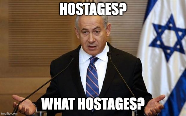 Netanyahu What Hostages? | HOSTAGES? WHAT HOSTAGES? | image tagged in benjamin netanyahu | made w/ Imgflip meme maker