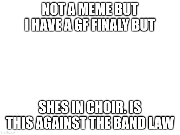 I actually don't know | NOT A MEME BUT I HAVE A GF FINALY BUT; SHES IN CHOIR. IS THIS AGAINST THE BAND LAW | image tagged in choir,band,marching band,girlfriend | made w/ Imgflip meme maker