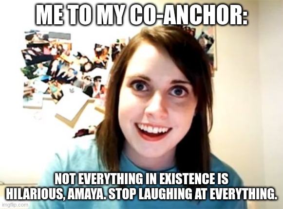 This is true af | ME TO MY CO-ANCHOR:; NOT EVERYTHING IN EXISTENCE IS HILARIOUS, AMAYA. STOP LAUGHING AT EVERYTHING. | image tagged in memes,co-anchor,laughing,coworker,not everything is funny,stop laughing | made w/ Imgflip meme maker