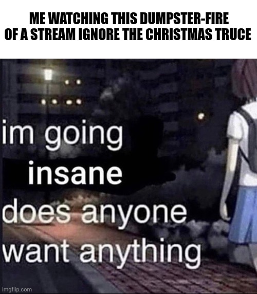 im going insane does anyone want anything | ME WATCHING THIS DUMPSTER-FIRE OF A STREAM IGNORE THE CHRISTMAS TRUCE | image tagged in im going insane does anyone want anything | made w/ Imgflip meme maker