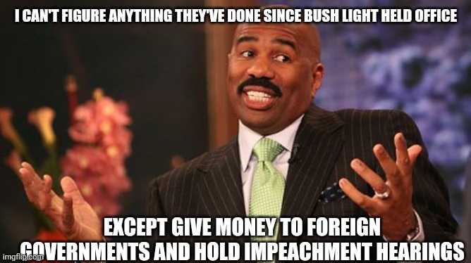 Steve Harvey Meme | I CAN'T FIGURE ANYTHING THEY'VE DONE SINCE BUSH LIGHT HELD OFFICE EXCEPT GIVE MONEY TO FOREIGN GOVERNMENTS AND HOLD IMPEACHMENT HEARINGS | image tagged in memes,steve harvey | made w/ Imgflip meme maker