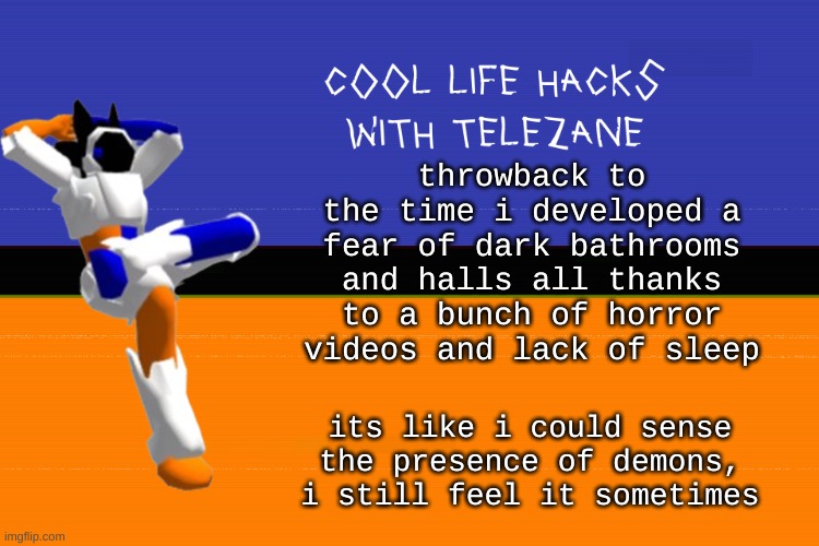 cool life hacks with telezane: DONT FUCKING STAY UP LATE. | throwback to the time i developed a fear of dark bathrooms and halls all thanks to a bunch of horror videos and lack of sleep; its like i could sense the presence of demons, i still feel it sometimes | image tagged in cool life hacks with telezane | made w/ Imgflip meme maker