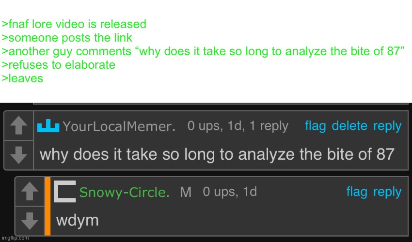 >fnaf lore video is released
>someone posts the link
>another guy comments “why does it take so long to analyze the bite of 87”
>refuses to elaborate
>leaves | made w/ Imgflip meme maker