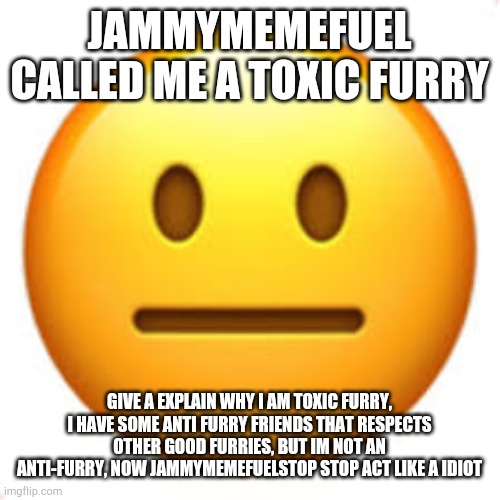 jammymemefuel is so annoying | JAMMYMEMEFUEL CALLED ME A TOXIC FURRY; GIVE A EXPLAIN WHY I AM TOXIC FURRY, I HAVE SOME ANTI FURRY FRIENDS THAT RESPECTS OTHER GOOD FURRIES, BUT IM NOT AN ANTI-FURRY, NOW JAMMYMEMEFUELSTOP STOP ACT LIKE A IDIOT | image tagged in not funny | made w/ Imgflip meme maker