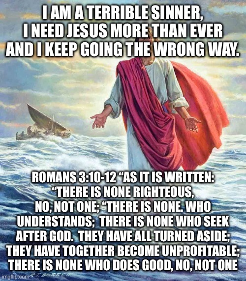 Walking on Water | I AM A TERRIBLE SINNER, I NEED JESUS MORE THAN EVER AND I KEEP GOING THE WRONG WAY. ROMANS 3:10-12 “AS IT IS WRITTEN:
“THERE IS NONE RIGHTEOUS, NO, NOT ONE; “THERE IS NONE. WHO UNDERSTANDS;  THERE IS NONE WHO SEEK AFTER GOD.  THEY HAVE ALL TURNED ASIDE;
THEY HAVE TOGETHER BECOME UNPROFITABLE; THERE IS NONE WHO DOES GOOD, NO, NOT ONE | image tagged in walking on water | made w/ Imgflip meme maker