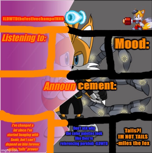 My new announcement template all about my favourite fox character | ILDWTDthefestivechampofNNN; Listening to:; Mood:; cement:; Announ; Don’t ask why the color palettes look like they’re referencing pornhub -ILDWTD; Tails?! IM NOT TAILS -miles the fox; I've changed a lot since I've started hanging with Sonic, but I can't depend on him forever. -miles “tails” prower | made w/ Imgflip meme maker