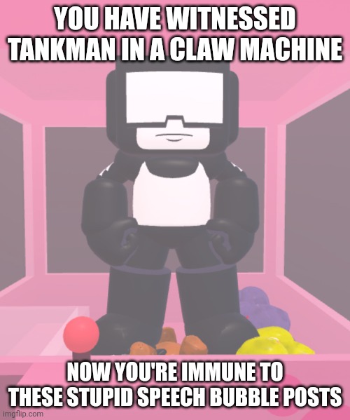 tankman momen | YOU HAVE WITNESSED TANKMAN IN A CLAW MACHINE; NOW YOU'RE IMMUNE TO THESE STUPID SPEECH BUBBLE POSTS | image tagged in tankman trapped in a claw machine | made w/ Imgflip meme maker