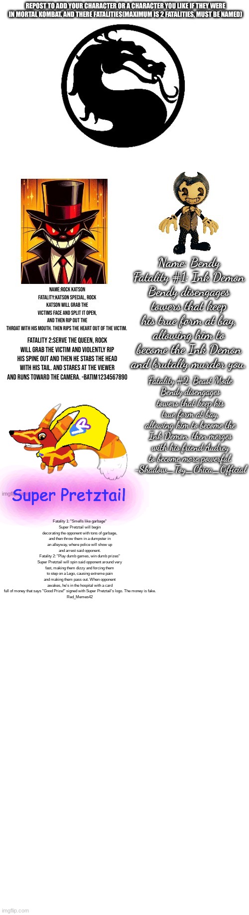 rather childish, but why not | Fatality 1: "Smells like garbage"
Super Pretztail will begin decorating the opponent with tons of garbage, and then throw them in a dumpster in an alleyway, where police will show up and arrest said opponent.
Fatality 2: "Play dumb games, win dumb prizes"
Super Pretztail will spin said opponent around very fast, making them dizzy and forcing them to step on a Lego, causing extreme pain and making them pass out. When opponent awakes, he's in the hospital with a card full of money that says "Good Prize!" signed with Super Pretztail's logo. The money is fake.
Red_Memes42; Super Pretztail | image tagged in blank white template | made w/ Imgflip meme maker