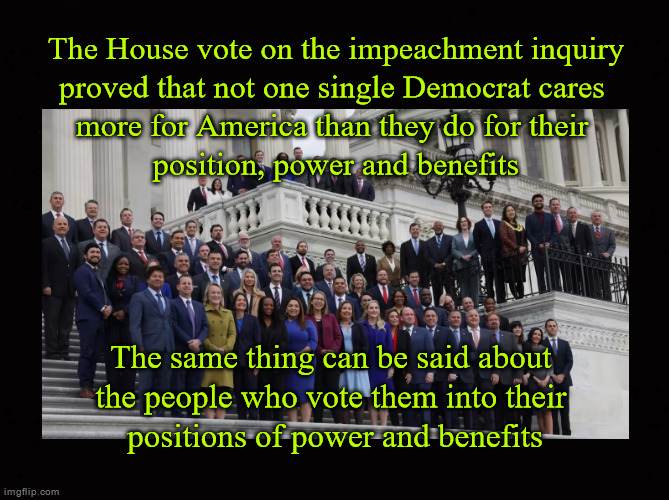 The House vote on the impeachment inquiry proved that not one single Democrat cares  more for America than they do for their  po | The House vote on the impeachment inquiry
proved that not one single Democrat cares 
more for America than they do for their 
position, power and benefits; The same thing can be said about 
the people who vote them into their 
positions of power and benefits | image tagged in impeachment inquiry vote,corrupt democrats,biden corruption coverup | made w/ Imgflip meme maker