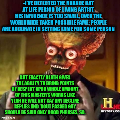 -All my dark magic isn't enough for receive thanks. | -I'VE DETECTED THE NUANCE DAT AT LIFE PERIOD OF LIVING ARTIST, HIS INFLUENCE IS TOO SMALL, OVER THE WORLDWIDE TAKEN POSSIBLE FAME: PEOPLE ARE ACCURATE IN SETTING FAME FOR SOME PERSON; BUT EXACTLY DEATH GIVES THE ABILITY TO BRING POINTS OF RESPECT UPON WHOLE AMOUNT OF THIS MASTER'S WORKS LIKE YEAH HE WILL NOT SAY ANY DECLINE REPLIES AND 'BOUT PASSED GUY SHOULD BE SAID ONLY GOOD PHRASES, SO. | image tagged in aliens 6,occult,artist,so you have chosen death,press f to pay respects,landscapes | made w/ Imgflip meme maker