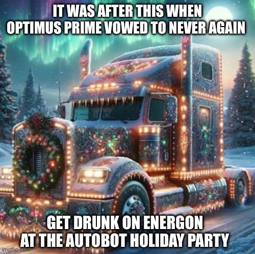Optimus Prime Holiday Mode | IT WAS AFTER THIS WHEN OPTIMUS PRIME VOWED TO NEVER AGAIN; GET DRUNK ON ENERGON AT THE AUTOBOT HOLIDAY PARTY | image tagged in optimus prime,christmas,holiday,drunk,party | made w/ Imgflip meme maker