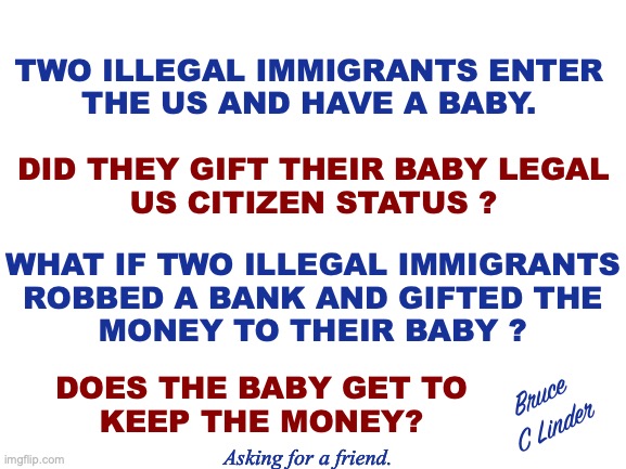 Stolen Property | TWO ILLEGAL IMMIGRANTS ENTER
THE US AND HAVE A BABY. DID THEY GIFT THEIR BABY LEGAL
US CITIZEN STATUS ? WHAT IF TWO ILLEGAL IMMIGRANTS
ROBBED A BANK AND GIFTED THE
MONEY TO THEIR BABY ? DOES THE BABY GET TO
KEEP THE MONEY? Bruce
C Linder; Asking for a friend. | image tagged in illegal immigration,us citizens,stolen citizenship,robbery,babies | made w/ Imgflip meme maker