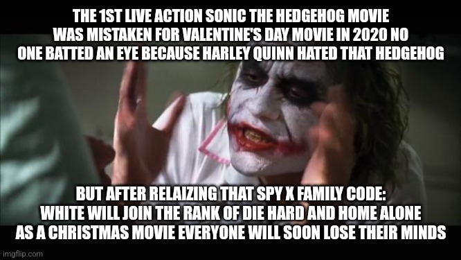 And everybody loses their minds | THE 1ST LIVE ACTION SONIC THE HEDGEHOG MOVIE WAS MISTAKEN FOR VALENTINE'S DAY MOVIE IN 2020 NO ONE BATTED AN EYE BECAUSE HARLEY QUINN HATED THAT HEDGEHOG; BUT AFTER RELAIZING THAT SPY X FAMILY CODE: WHITE WILL JOIN THE RANK OF DIE HARD AND HOME ALONE AS A CHRISTMAS MOVIE EVERYONE WILL SOON LOSE THEIR MINDS | image tagged in memes,and everybody loses their minds,spy x family,die hard,movies,home alone | made w/ Imgflip meme maker