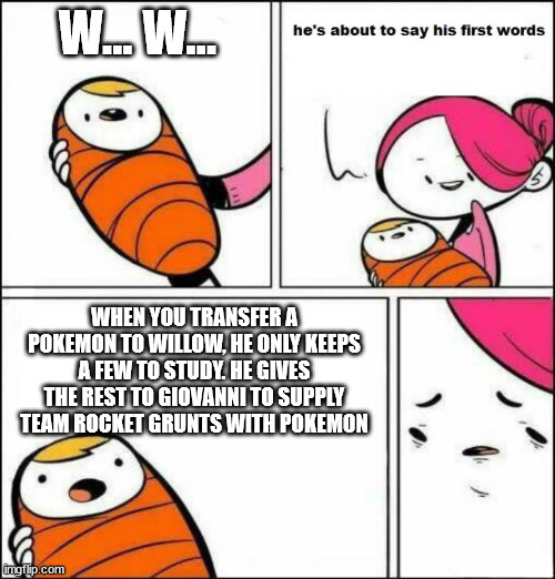 it makes sense | W... W... WHEN YOU TRANSFER A POKEMON TO WILLOW, HE ONLY KEEPS A FEW TO STUDY. HE GIVES THE REST TO GIOVANNI TO SUPPLY TEAM ROCKET GRUNTS WITH POKEMON | image tagged in he is about to say his first words,wtf,pokemon go | made w/ Imgflip meme maker