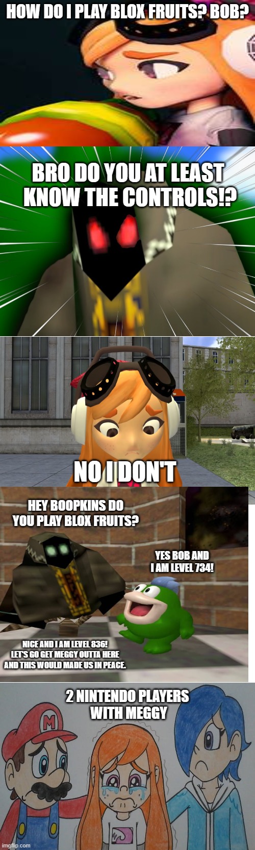 A smg4+blox fruits Meme | HOW DO I PLAY BLOX FRUITS? BOB? BRO DO YOU AT LEAST 
KNOW THE CONTROLS!? NO I DON'T; HEY BOOPKINS DO YOU PLAY BLOX FRUITS? YES BOB AND I AM LEVEL 734! NICE AND I AM LEVEL 836! LET'S GO GET MEGGY OUTTA HERE AND THIS WOULD MADE US IN PEACE. 2 NINTENDO PLAYERS 
WITH MEGGY | made w/ Imgflip meme maker