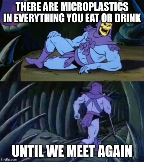 its true | THERE ARE MICROPLASTICS IN EVERYTHING YOU EAT OR DRINK; UNTIL WE MEET AGAIN | image tagged in skeletor disturbing facts | made w/ Imgflip meme maker