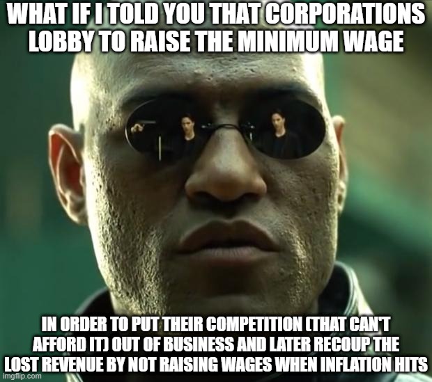 Corporations Lobby to Raise Minimum Wage | WHAT IF I TOLD YOU THAT CORPORATIONS LOBBY TO RAISE THE MINIMUM WAGE; IN ORDER TO PUT THEIR COMPETITION (THAT CAN'T AFFORD IT) OUT OF BUSINESS AND LATER RECOUP THE LOST REVENUE BY NOT RAISING WAGES WHEN INFLATION HITS | image tagged in morpheus,economics,how money works | made w/ Imgflip meme maker