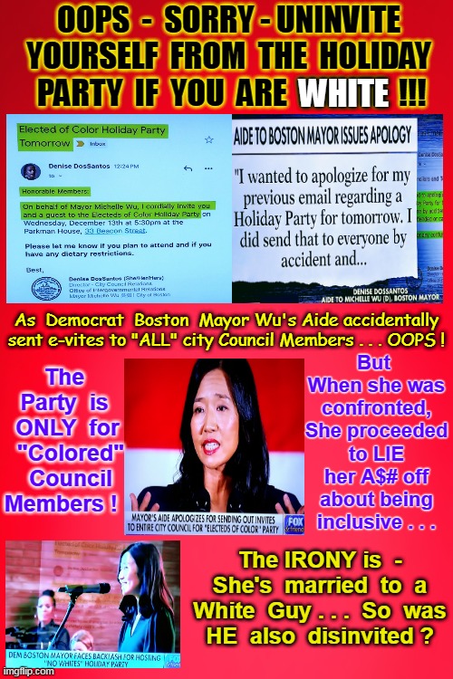 Racism at it's Best . . . HAPPY HOLIDAYS Everyone !! | OOPS  -  SORRY - UNINVITE YOURSELF  FROM  THE  HOLIDAY  PARTY  IF  YOU  ARE  WHITE  !!! WHITE; But  When she was confronted, She proceeded to LIE her A$# off about being inclusive . . . As  Democrat  Boston  Mayor Wu's Aide accidentally sent e-vites to "ALL" city Council Members . . . OOPS ! The  Party  is  ONLY  for  "Colored"  Council Members ! The IRONY is  - She's  married  to  a White  Guy . . .  So  was  HE  also  disinvited ? | image tagged in happy holidays,democratic party,racists,white people,not,invited | made w/ Imgflip meme maker