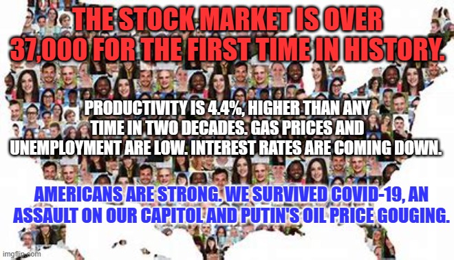 We're Americans, Mr. Trump. If things get tough, stick around. We will make them better. | THE STOCK MARKET IS OVER 37,000 FOR THE FIRST TIME IN HISTORY. PRODUCTIVITY IS 4.4%, HIGHER THAN ANY TIME IN TWO DECADES. GAS PRICES AND UNEMPLOYMENT ARE LOW. INTEREST RATES ARE COMING DOWN. AMERICANS ARE STRONG. WE SURVIVED COVID-19, AN ASSAULT ON OUR CAPITOL AND PUTIN'S OIL PRICE GOUGING. | image tagged in politics | made w/ Imgflip meme maker