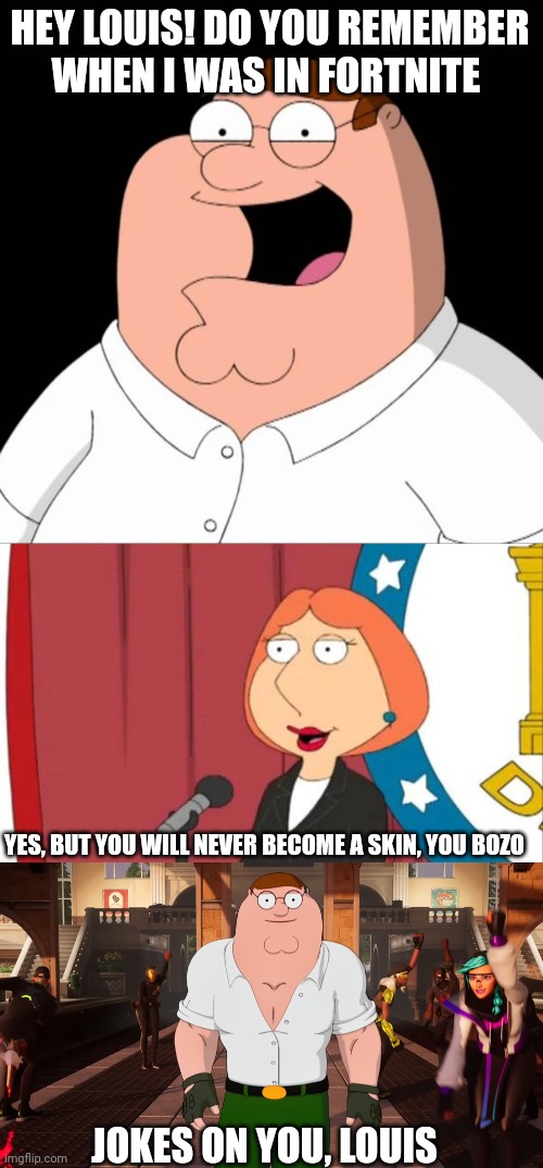 HEY LOUIS! DO YOU REMEMBER WHEN I WAS IN FORTNITE; YES, BUT YOU WILL NEVER BECOME A SKIN, YOU BOZO; JOKES ON YOU, LOUIS | image tagged in peter griffin,lois griffin family guy,memes,fortnite,skin,balls | made w/ Imgflip meme maker