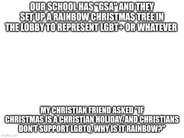 "GSA" means "Gender Sexuality Alliance, BTW | OUR SCHOOL HAS "GSA" AND THEY SET UP A RAINBOW CHRISTMAS TREE IN THE LOBBY TO REPRESENT LGBT+ OR WHATEVER; MY CHRISTIAN FRIEND ASKED "IF CHRISTMAS IS A CHRISTIAN HOLIDAY, AND CHRISTIANS DON'T SUPPORT LGBTQ, WHY IS IT RAINBOW?" | image tagged in crusader,christian,memes | made w/ Imgflip meme maker